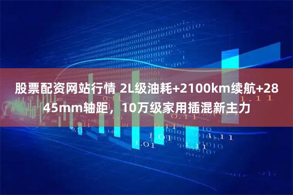 股票配资网站行情 2L级油耗+2100km续航+2845mm轴距，10万级家用插混新主力