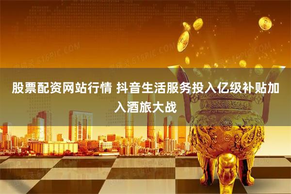 股票配资网站行情 抖音生活服务投入亿级补贴加入酒旅大战