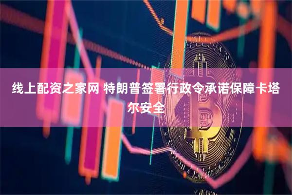 线上配资之家网 特朗普签署行政令承诺保障卡塔尔安全