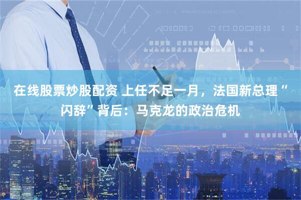 在线股票炒股配资 上任不足一月，法国新总理“闪辞”背后：马克龙的政治危机