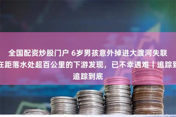 全国配资炒股门户 6岁男孩意外掉进大渡河失联：在距落水处超百公里的下游发现，已不幸遇难｜追踪到底