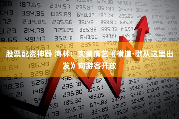 股票配资神器 海林：实景演艺《横道·歌从这里出发》向游客开放