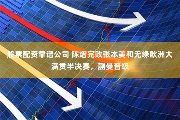 股票配资靠谱公司 陈熠完败张本美和无缘欧洲大满贯半决赛，蒯曼晋级